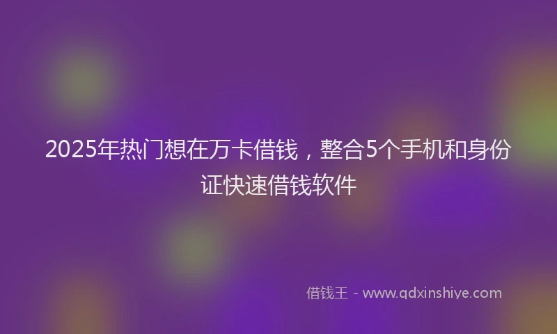 2025年热门想在万卡借钱，整合5个手机和身份证快速借钱软件