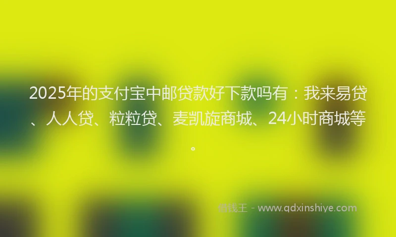 2025年的支付宝中邮贷款好下款吗有：我来易贷、人人贷、粒粒贷、麦凯旋商城、24小时商城等。