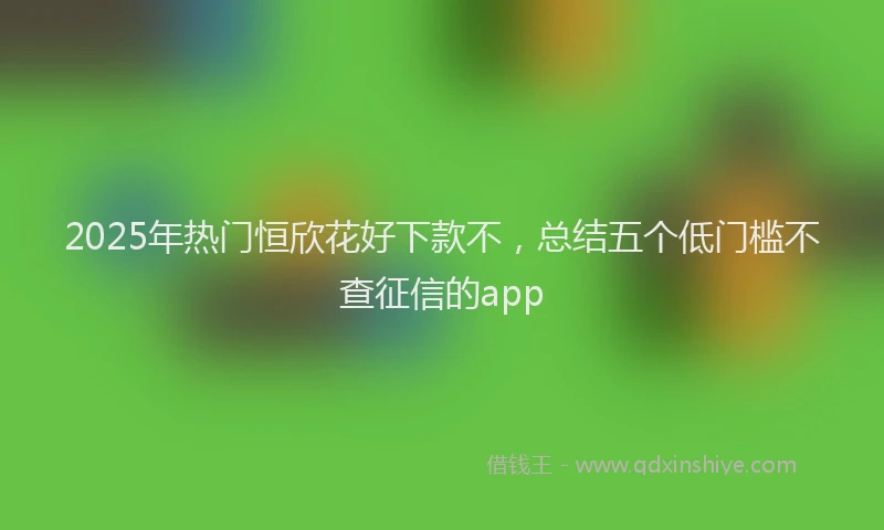 2025年热门恒欣花好下款不，总结五个低门槛不查征信的app