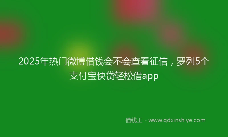 2025年热门微博借钱会不会查看征信，罗列5个支付宝快贷轻松借app