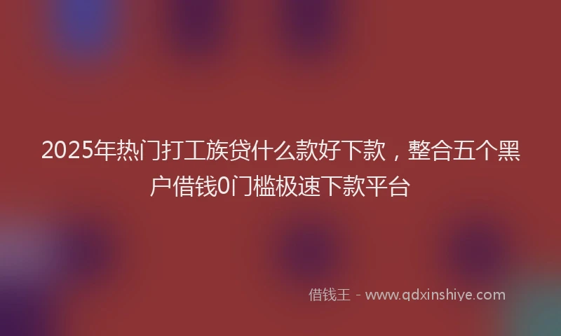 2025年热门打工族贷什么款好下款，整合五个黑户借钱0门槛极速下款平台