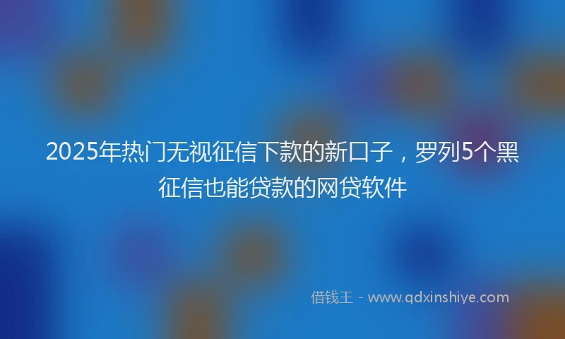 2025年热门无视征信下款的新口子，罗列5个黑征信也能贷款的网贷软件