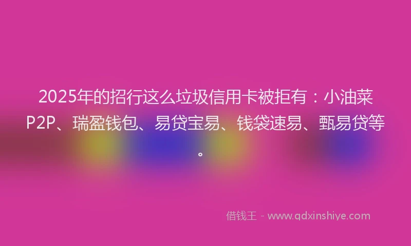 2025年的招行这么垃圾信用卡被拒有：小油菜P2P、瑞盈钱包、易贷宝易、钱袋速易、甄易贷等。