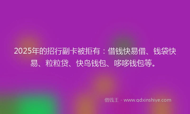 2025年的招行副卡被拒有：借钱快易借、钱袋快易、粒粒贷、快鸟钱包、哆哆钱包等。