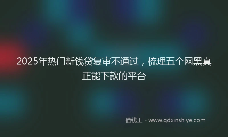 2025年热门新钱贷复审不通过，梳理五个网黑真正能下款的平台