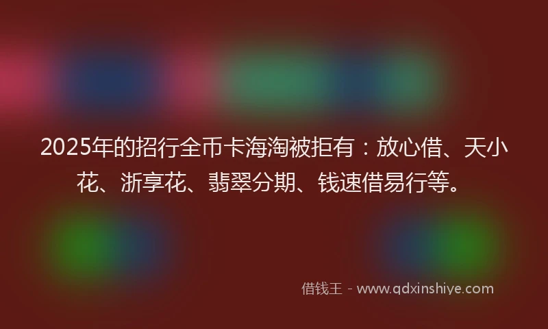 2025年的招行全币卡海淘被拒有：放心借、天小花、浙享花、翡翠分期、钱速借易行等。
