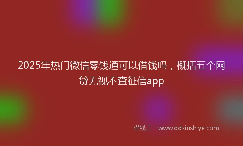 2025年热门微信零钱通可以借钱吗，概括五个网贷无视不查征信app