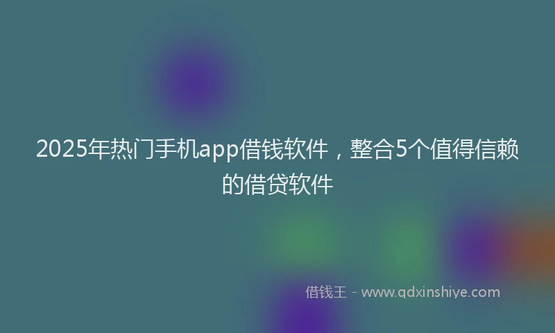 2025年热门手机app借钱软件，整合5个值得信赖的借贷软件
