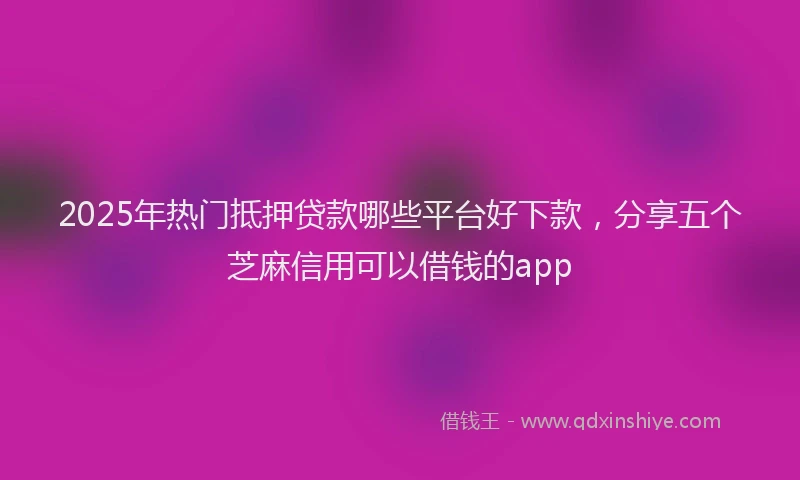 2025年热门抵押贷款哪些平台好下款，分享五个芝麻信用可以借钱的app