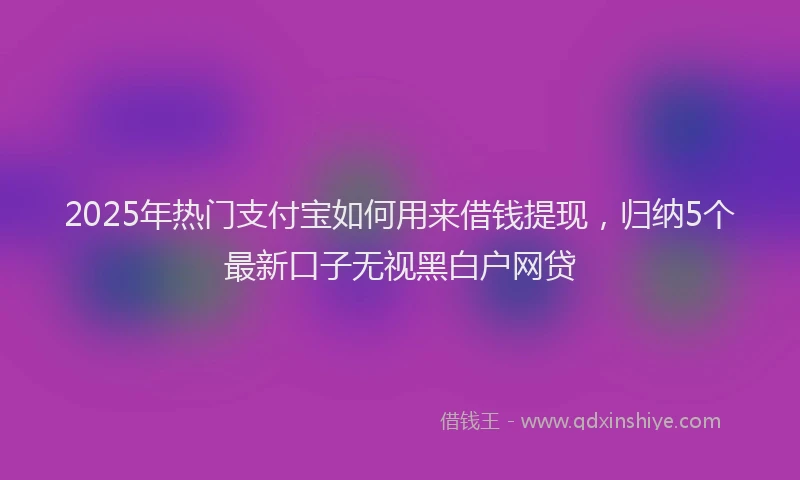 2025年热门支付宝如何用来借钱提现，归纳5个最新口子无视黑白户网贷