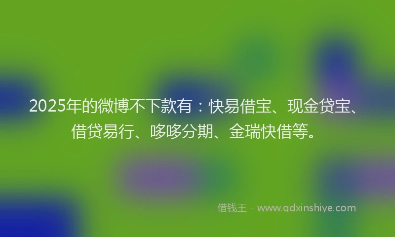 2025年的微博不下款有：快易借宝、现金贷宝、借贷易行、哆哆分期、金瑞快借等。