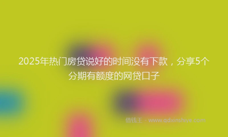 2025年热门房贷说好的时间没有下款，分享5个分期有额度的网贷口子