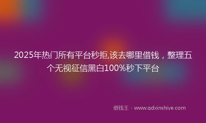 2025年热门所有平台秒拒,该去哪里借钱，整理五个无视征信黑白100%秒下平台