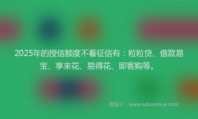 2025年的授信额度不看征信有：粒粒贷、借款易宝、享来花、易得花、即客购等。