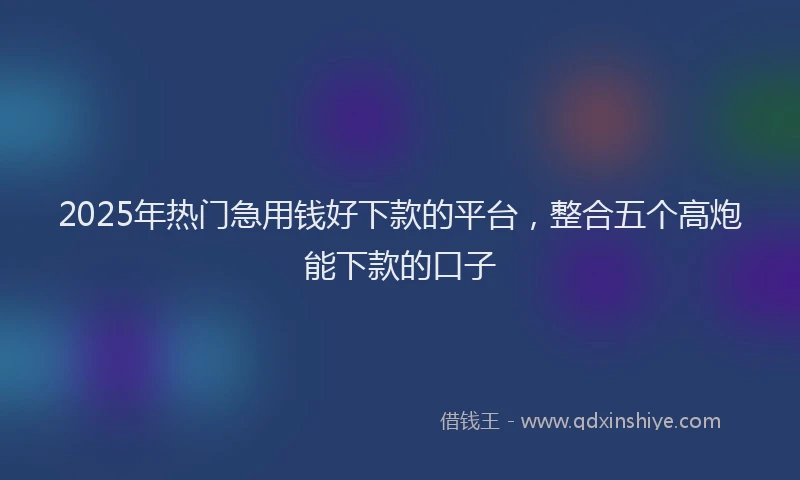 2025年热门急用钱好下款的平台，整合五个高炮能下款的口子