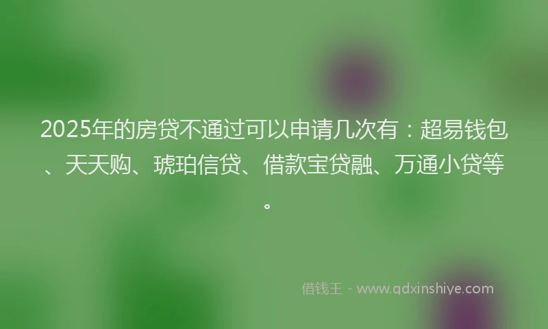 2025年的房贷不通过可以申请几次有：超易钱包、天天购、琥珀信贷、借款宝贷融、万通小贷等。
