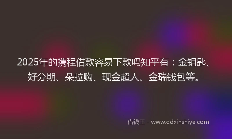 2025年的携程借款容易下款吗知乎有：金钥匙、好分期、朵拉购、现金超人、金瑞钱包等。