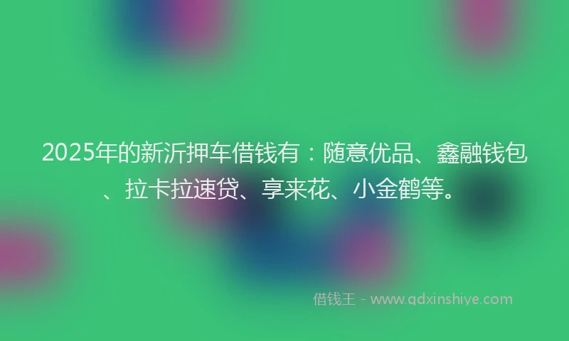 2025年的新沂押车借钱有：随意优品、鑫融钱包、拉卡拉速贷、享来花、小金鹤等。