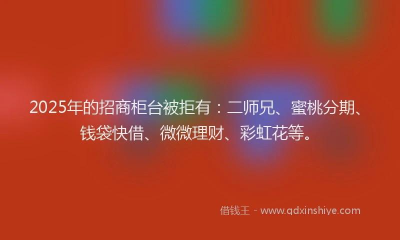 2025年的招商柜台被拒有：二师兄、蜜桃分期、钱袋快借、微微理财、彩虹花等。