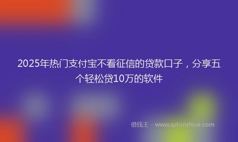 2025年热门支付宝不看征信的贷款口子，分享五个轻松贷10万的软件