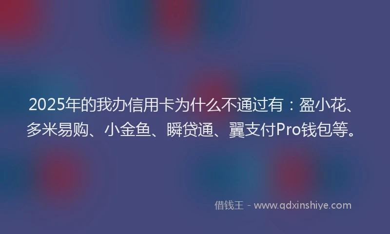 2025年的我办信用卡为什么不通过有：盈小花、多米易购、小金鱼、瞬贷通、翼支付Pro钱包等。