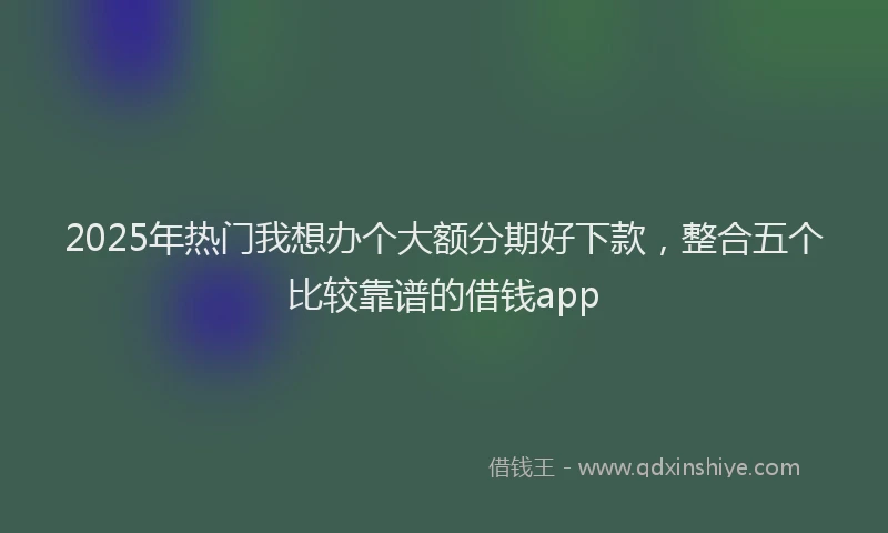2025年热门我想办个大额分期好下款，整合五个比较靠谱的借钱app
