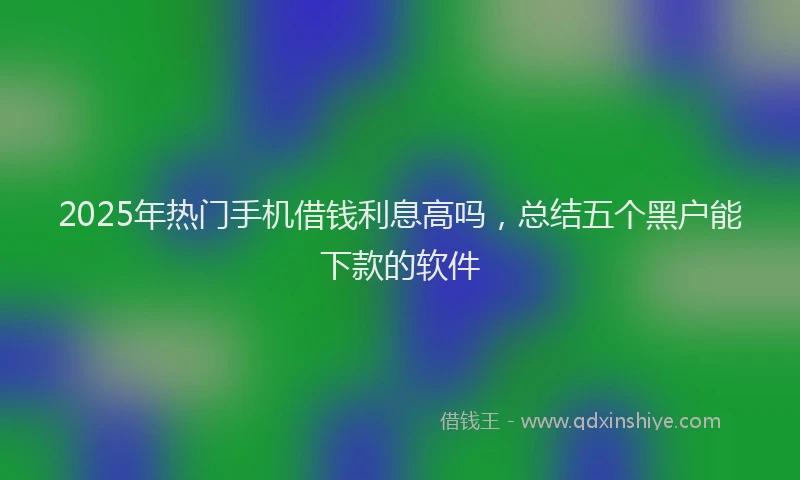 2025年热门手机借钱利息高吗，总结五个黑户能下款的软件
