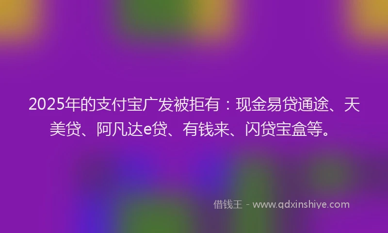 2025年的支付宝广发被拒有：现金易贷通途、天美贷、阿凡达e贷、有钱来、闪贷宝盒等。