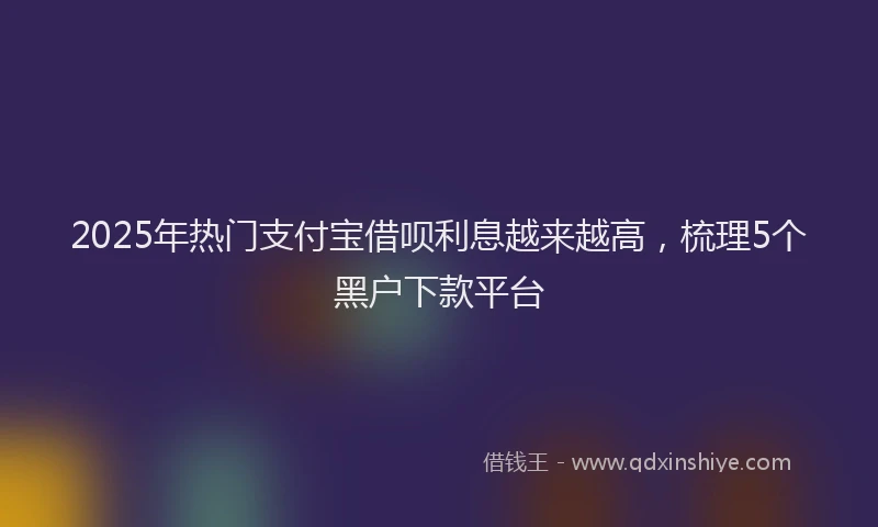 2025年热门支付宝借呗利息越来越高，梳理5个黑户下款平台