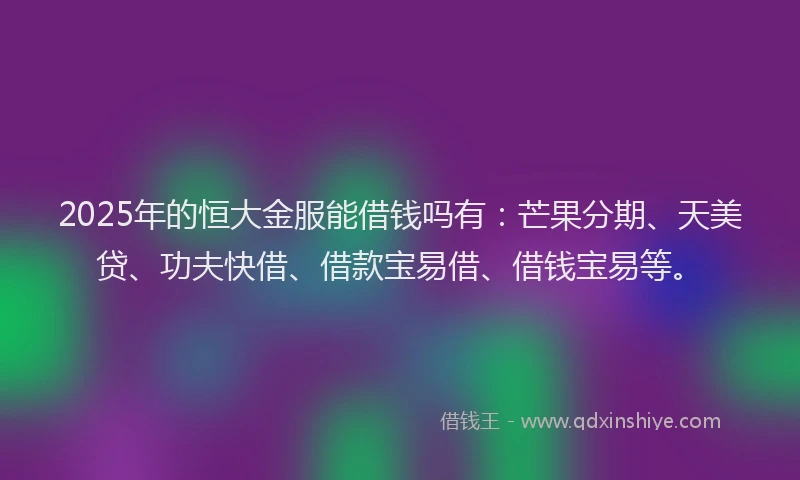 2025年的恒大金服能借钱吗有：芒果分期、天美贷、功夫快借、借款宝易借、借钱宝易等。