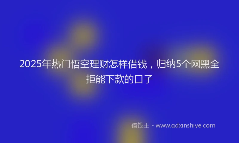 2025年热门悟空理财怎样借钱，归纳5个网黑全拒能下款的口子