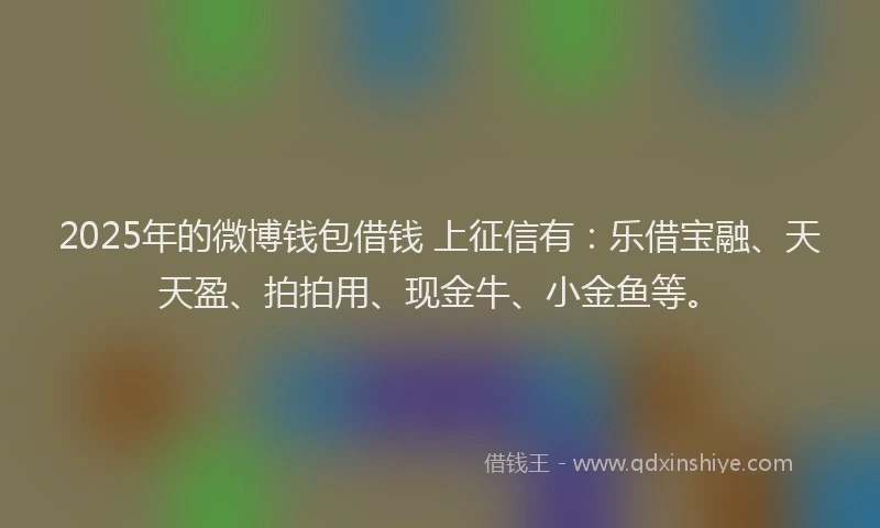 2025年的微博钱包借钱 上征信有：乐借宝融、天天盈、拍拍用、现金牛、小金鱼等。