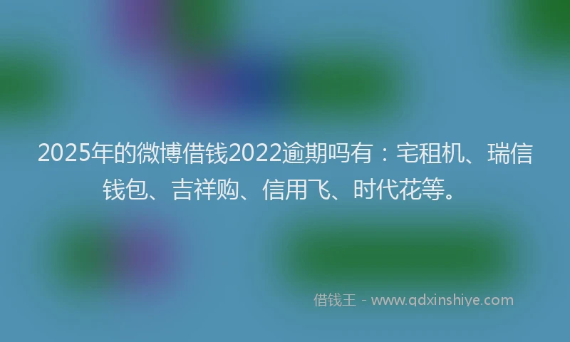 2025年的微博借钱2022逾期吗有：宅租机、瑞信钱包、吉祥购、信用飞、时代花等。