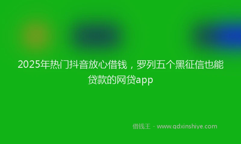 2025年热门抖音放心借钱，罗列五个黑征信也能贷款的网贷app