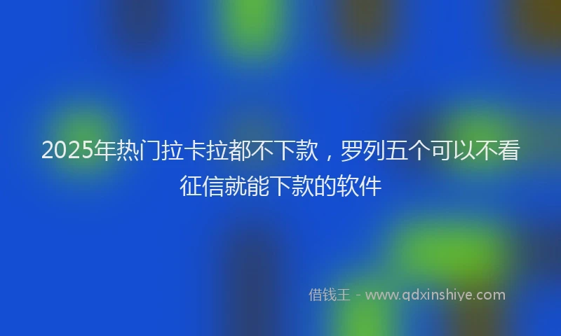 2025年热门拉卡拉都不下款，罗列五个可以不看征信就能下款的软件