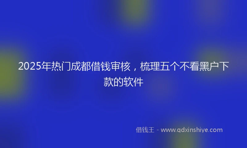 2025年热门成都借钱审核，梳理五个不看黑户下款的软件