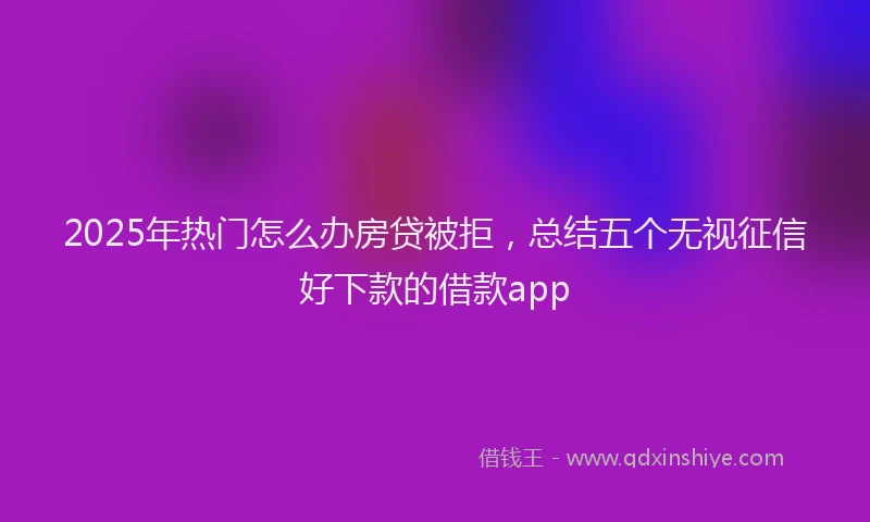 2025年热门怎么办房贷被拒，总结五个无视征信好下款的借款app