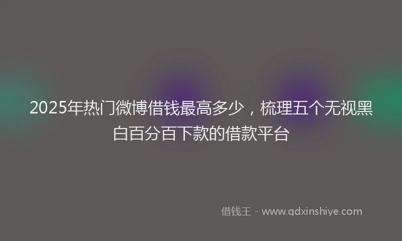 2025年热门微博借钱最高多少，梳理五个无视黑白百分百下款的借款平台