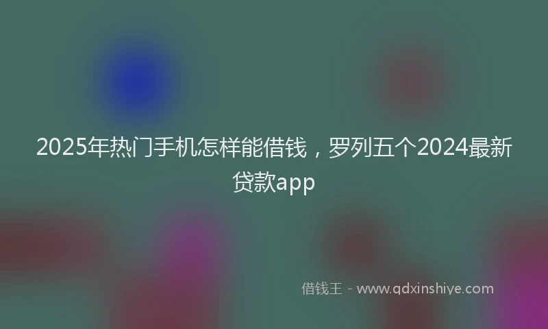 2025年热门手机怎样能借钱，罗列五个2024最新贷款app