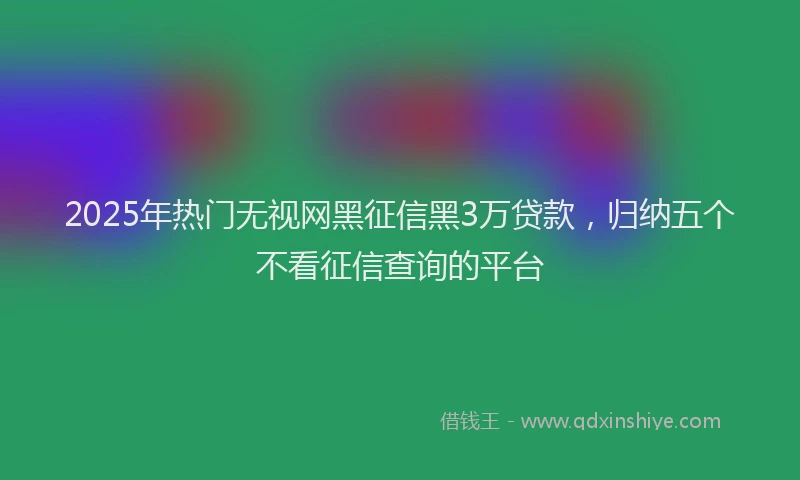 2025年热门无视网黑征信黑3万贷款，归纳五个不看征信查询的平台