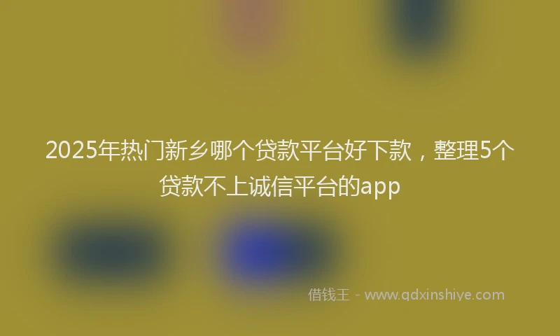 2025年热门新乡哪个贷款平台好下款，整理5个贷款不上诚信平台的app