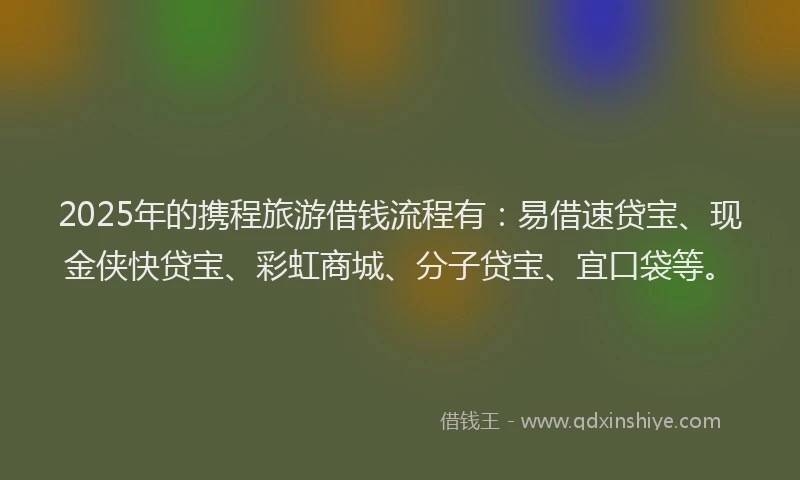 2025年的携程旅游借钱流程有：易借速贷宝、现金侠快贷宝、彩虹商城、分子贷宝、宜口袋等。
