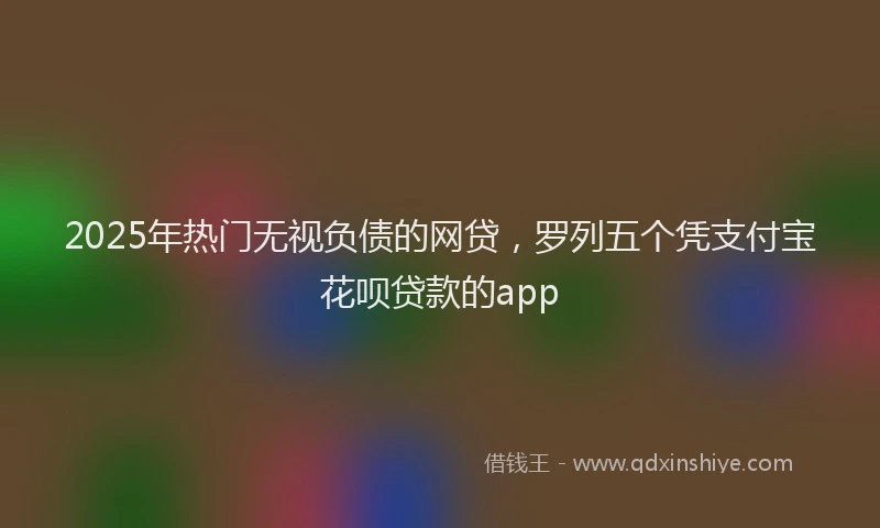 2025年热门无视负债的网贷，罗列五个凭支付宝花呗贷款的app