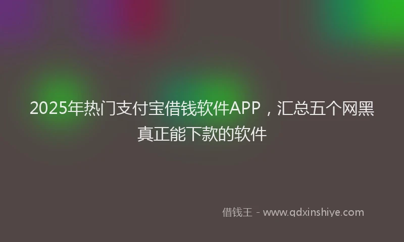 2025年热门支付宝借钱软件APP，汇总五个网黑真正能下款的软件