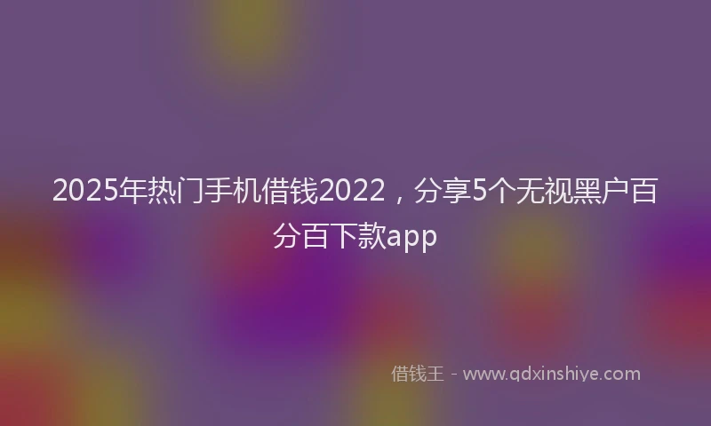2025年热门手机借钱2022，分享5个无视黑户百分百下款app