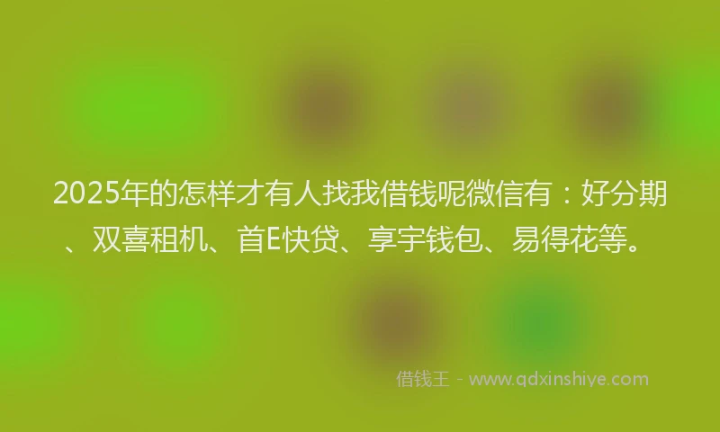 2025年的怎样才有人找我借钱呢微信有：好分期、双喜租机、首E快贷、享宇钱包、易得花等。