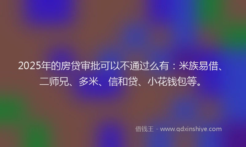 2025年的房贷审批可以不通过么有：米族易借、二师兄、多米、信和贷、小花钱包等。