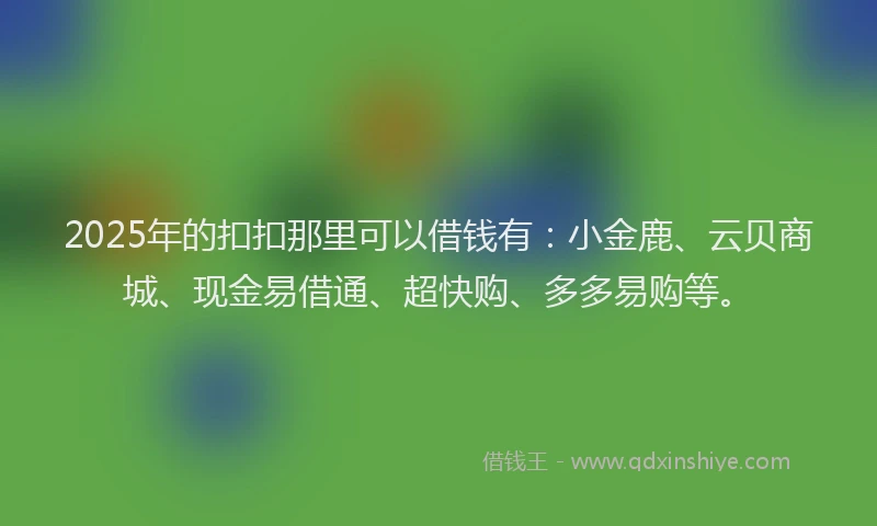 2025年的扣扣那里可以借钱有：小金鹿、云贝商城、现金易借通、超快购、多多易购等。