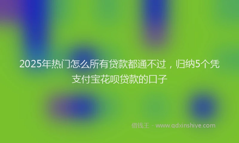 2025年热门怎么所有贷款都通不过，归纳5个凭支付宝花呗贷款的口子