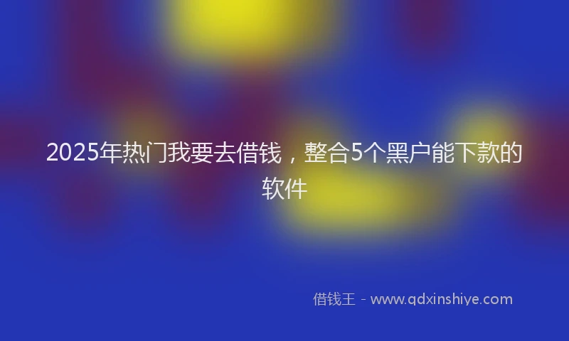 2025年热门我要去借钱，整合5个黑户能下款的软件